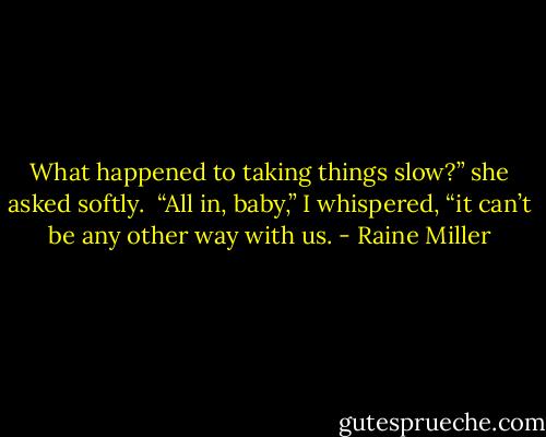 What happened to taking things slow?” she asked softly. <br />“All in, baby,” I whispered, “it can’t be any other way with us. - Raine Miller