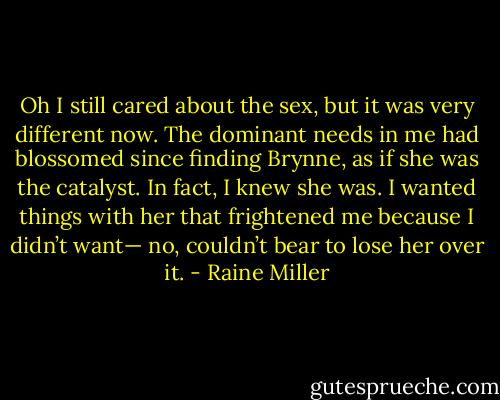 Oh I still cared about the sex, but it was very different now. The dominant needs in me had blossomed since finding Brynne, as if she was the catalyst. In fact, I knew she was. I wanted things with her that frightened me because I didn’t want— no, couldn’t bear to lose her over it. - Raine Miller