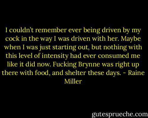 I couldn’t remember ever being driven by my cock in the way I was driven with her. Maybe when I was just starting out, but nothing with this level of intensity had ever consumed me like it did now. Fucking Brynne was right up there with food, and shelter these days. - Raine Miller