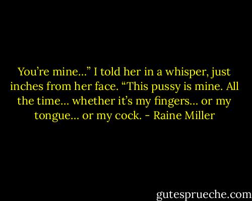 You’re mine…” I told her in a whisper, just inches from her face. “This pussy is mine. All the time… whether it’s my fingers… or my tongue… or my cock. - Raine Miller