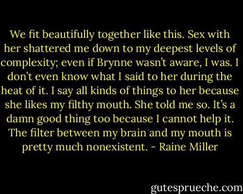We fit beautifully together like this. Sex with her shattered me down to my deepest levels of complexity; even if Brynne wasn’t aware, I was. I don’t even know what I said to her during the heat of it. I say all kinds of things to her because she likes my filthy mouth. She told me so. It’s a damn good thing too because I cannot help it. The filter between my brain and my mouth is pretty much nonexistent. - Raine Miller