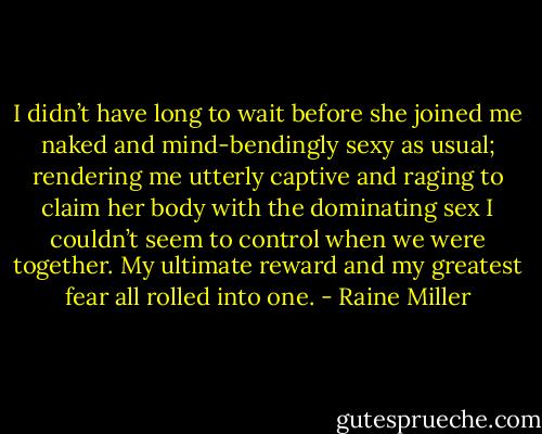 I didn’t have long to wait before she joined me naked and mind-bendingly sexy as usual; rendering me utterly captive and raging to claim her body with the dominating sex I couldn’t seem to control when we were together. My ultimate reward and my greatest fear all rolled into one. - Raine Miller
