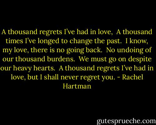 A thousand regrets I’ve had in love,<br /><br />A thousand times I’ve longed to change the past.<br /><br />I know, my love, there is no going back.<br /><br />No undoing of our thousand burdens.<br /><br />We must go on despite our heavy hearts.<br /><br />A thousand regrets I’ve had in love, but I shall never regret you. - Rachel Hartman