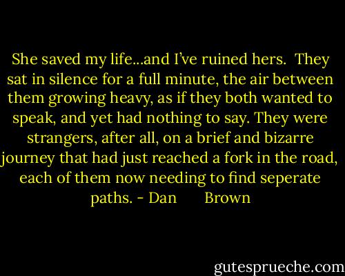 She saved my life...and I’ve ruined hers.<br /><br />They sat in silence for a full minute, the air between them growing heavy, as if they both wanted to speak, and yet had nothing to say. They were strangers, after all, on a brief and bizarre journey that had just reached a fork in the road, each of them now needing to find seperate paths. - Dan       Brown