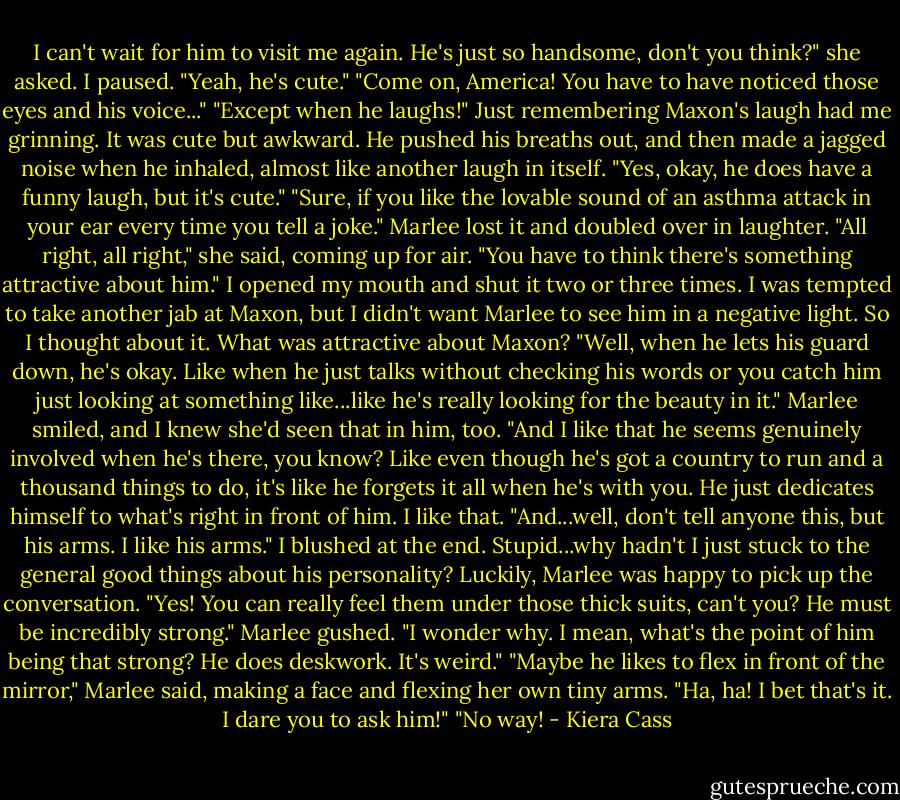 I can't wait for him to visit me again. He's just so handsome, don't you think?" she asked.<br />I paused. "Yeah, he's cute."<br />"Come on, America! You have to have noticed those eyes and his voice..."<br />"Except when he laughs!" Just remembering Maxon's laugh had me grinning. It was cute but awkward. He pushed his breaths out, and then made a jagged noise when he inhaled, almost like another laugh in itself.<br />"Yes, okay, he does have a funny laugh, but it's cute."<br />"Sure, if you like the lovable sound of an asthma attack in your ear every time you tell a joke."<br />Marlee lost it and doubled over in laughter.<br />"All right, all right," she said, coming up for air. "You have to think there's something attractive about him."<br />I opened my mouth and shut it two or three times. I was tempted to take another jab at Maxon, but I didn't want Marlee to see him in a negative light. So I thought about it.<br />What was attractive about Maxon?<br />"Well, when he lets his guard down, he's okay. Like when he just talks without checking his words or you catch him just looking at something like...like he's really looking for the beauty in it."<br />Marlee smiled, and I knew she'd seen that in him, too.<br />"And I like that he seems genuinely involved when he's there, you know? Like even though he's got a country to run and a thousand things to do, it's like he forgets it all when he's with you. He just dedicates himself to what's right in front of him. I like that.<br />"And...well, don't tell anyone this, but his arms. I like his arms."<br />I blushed at the end. Stupid...why hadn't I just stuck to the general good things about his personality? Luckily, Marlee was happy to pick up the conversation.<br />"Yes! You can really feel them under those thick suits, can't you? He must be incredibly strong." Marlee gushed.<br />"I wonder why. I mean, what's the point of him being that strong? He does deskwork. It's weird."<br />"Maybe he likes to flex in front of the mirror," Marlee said, making a face and flexing her own tiny arms.<br />"Ha, ha! I bet that's it. I dare you to ask him!"<br />"No way! - Kiera Cass
