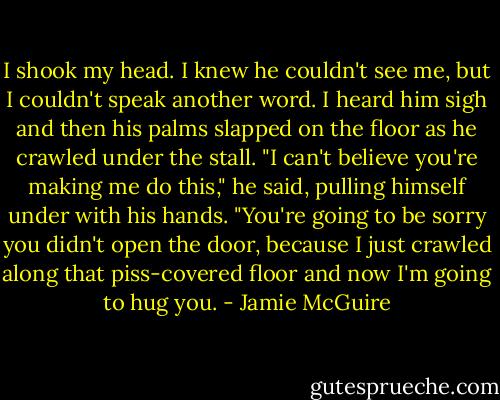 I shook my head. I knew he couldn't see me, but I couldn't speak another word. I heard him sigh and then his palms slapped on the floor as he crawled under the stall.<br />"I can't believe you're making me do this," he said, pulling himself under with his hands. "You're going to be sorry you didn't open the door, because I just crawled along that piss-covered floor and now I'm going to hug you. - Jamie McGuire
