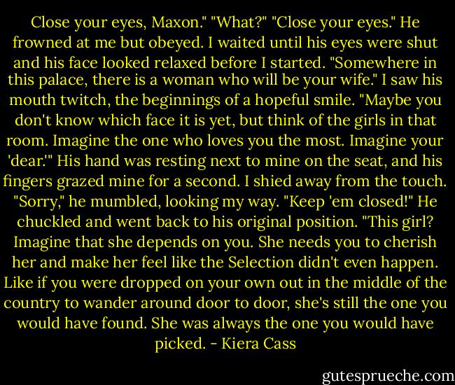 Close your eyes, Maxon."<br />"What?"<br />"Close your eyes."<br />He frowned at me but obeyed. I waited until his eyes were shut and his face looked relaxed before I started.<br />"Somewhere in this palace, there is a woman who will be your wife."<br />I saw his mouth twitch, the beginnings of a hopeful smile.<br />"Maybe you don't know which face it is yet, but think of the girls in that room. Imagine the one who loves you the most. Imagine your 'dear.'"<br />His hand was resting next to mine on the seat, and his fingers grazed mine for a second. I shied away from the touch.<br />"Sorry," he mumbled, looking my way.<br />"Keep 'em closed!"<br />He chuckled and went back to his original position.<br />"This girl? Imagine that she depends on you. She needs you to cherish her and make her feel like the Selection didn't even happen. Like if you were dropped on your own out in the middle of the country to wander around door to door, she's still the one you would have found. She was always the one you would have picked. - Kiera Cass