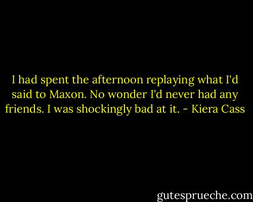 I had spent the afternoon replaying what I'd said to Maxon. No wonder I'd never had any friends. I was shockingly bad at it. - Kiera Cass