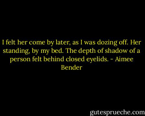 I felt her come by later, as I was dozing off. Her standing, by my bed. The depth of shadow of a person felt behind closed eyelids. - Aimee Bender