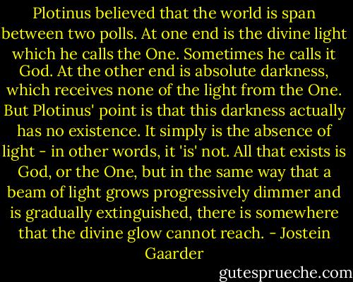 Plotinus believed that the world is span between two polls. At one end is the divine light which he calls the One. Sometimes he calls it God. At the other end is absolute darkness, which receives none of the light from the One. But Plotinus' point is that this darkness actually has no existence. It simply is the absence of light - in other words, it 'is' not. All that exists is God, or the One, but in the same way that a beam of light grows progressively dimmer and is gradually extinguished, there is somewhere that the divine glow cannot reach. - Jostein Gaarder