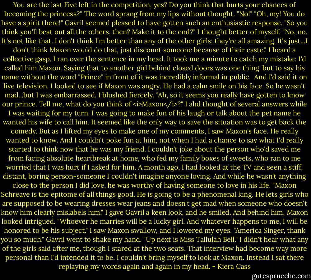 You are the last Five left in the competition, yes? Do you think that hurts your chances of becoming the princess?"<br />The word sprang from my lips without thought. "No!"<br />"Oh, my! You do have a spirit there!" Gavril seemed pleased to have gotten such an enthusiastic response. "So you think you'll beat out all the others, then? Make it to the end?"<br />I thought better of myself. "No, no. It's not like that. I don't think I'm better than any of the other girls; they're all amazing. It's just...I don't think Maxon would do that, just discount someone because of their caste."<br />I heard a collective gasp. I ran over the sentence in my head. It took me a minute to catch my mistake: I'd called him Maxon. Saying that to another girl behind closed doors was one thing, but to say his name without the word "Prince" in front of it was incredibly informal in public. <br />And I'd said it on live television.<br />I looked to see if Maxon was angry. He had a calm smile on his face. So he wasn't mad...but I was embarrassed. I blushed fiercely.<br />"Ah, so it seems you really have gotten to know our prince. Tell me, what do you think of <i>Maxon</i>?"<br />I ahd thought of several answers while I was waiting for my turn. I was going to make fun of his laugh or talk about the pet name he wanted his wife to call him. It seemed like the only way to save the situation was to get back the comedy. But as I lifted my eyes to make one of my comments, I saw Maxon's face.<br />He really wanted to know.<br />And I couldn't poke fun at him, not when I had a chance to say what I'd really started to think now that he was my friend. I couldn't joke about the person who'd saved me from facing absolute heartbreak at home, who fed my family boxes of sweets, who ran to me worried that I was hurt if I asked for him.<br />A month ago, I had looked at the TV and seen a stiff, distant, boring person-someone I couldn't imagine anyone loving. And while he wasn't anything close to the person I did love, he was worthy of having someone to love in his life.<br />"Maxon Schreave is the epitome of all things good. He is going to be a phenomenal king. He lets girls who are supposed to be wearing dresses wear jeans and doesn't get mad when someone who doesn't know him clearly mislabels him." I gave Gavril a keen look, and he smiled. And behind him, Maxon looked intrigued. "Whoever he marries will be a lucky girl. And whatever happens to me, I will be honored to be his subject."<br />I saw Maxon swallow, and I lowered my eyes.<br />"America Singer, thank you so much." Gavril went to shake my hand. "Up next is Miss Tallulah Bell."<br />I didn't hear what any of the girls said after me, though I stared at the two seats. That interview had become way more personal than I'd intended it to be. I couldn't bring myself to look at Maxon. Instead I sat there replaying my words again and again in my head. - Kiera Cass