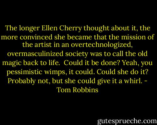 The longer Ellen Cherry thought about it, the more convinced she became that the mission of the artist in an overtechnologized, overmasculinized society was to call the old magic back to life.<br /><br />Could it be done? Yeah, you pessimistic wimps, it could. Could she do it? Probably not, but she could give it a whirl. - Tom Robbins