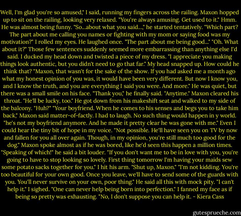 Well, I'm glad you're so amused," I said, running my fingers across the railing.<br />Maxon hopped up to sit on the railing, looking very relaxed. "You're always amusing. Get used to it."<br />Hmm. He was almost being funny.<br />"So...about what you said...," he started tentatively.<br />"Which part? The part about me calling you names or fighting with my mom or saying food was my motivation?" I rolled my eyes.<br />He laughed once. "The part about me being good..."<br />"Oh. What about it?" Those few sentences suddenly seemed more embarrassing than anything else I'd said. I ducked my head down and twisted a piece of my dress.<br />"I appreciate you making things look authentic, but you didn't need to go that far."<br />My head snapped up. How could he think that?<br />"Maxon, that wasn't for the sake of the show. If you had asked me a month ago what my honest opinion of you was, it would have been very different. But now I know you, and I know the truth, and you are everything I said you were. And more."<br />He was quiet, but there was a small smile on his face.<br />"Thank you," he finally said.<br />"Anytime."<br />Maxon cleared his throat. "He'll be lucky, too." He got down from his makeshift seat and walked to my side of the balcony.<br />"Huh?"<br />"Your boyfriend. When he comes to his senses and begs you to take him back," Maxon said matter-of-factly.<br />I had to laugh. No such thing would happen in y world.<br />"he's not my boyfriend anymore. And he made it pretty clear he was gone with me." Even I could hear the tiny bit of hope in my voice.<br />"Not possible. He'll have seen you on TV by now and fallen for you all over again. Though, in my opinion, you're still much too good for the dog." Maxon spoke almost as if he was bored, like he'd seen this happen a million times.<br />"Speaking of which!" he said a bit louder. "If you don't want me to be in love with you, you're going to have to stop looking so lovely. First thing tomorrow I'm having your maids sew some potato sacks together for you."<br />I hit his arm. "Shut up, Maxon."<br />"I'm not kidding. You're too beautiful for your own good. Once you leave, we'll have to send some of the guards with you. You'll never survive on your own, poor thing." He said all this with mock pity.<br />"I can't help it." I sighed. "One can never help being born into perfection." I fanned my face as if being so pretty was exhausting.<br />"No, I don't suppose you can help it. - Kiera Cass