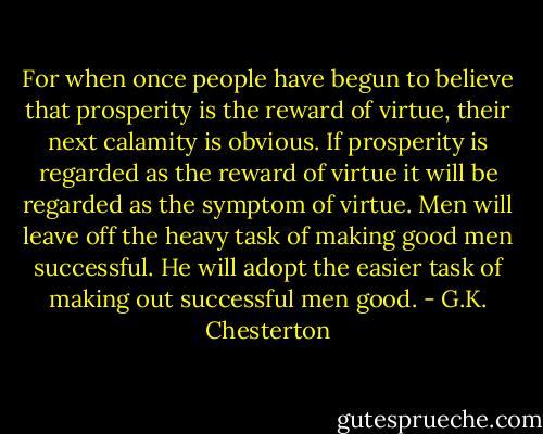 For when once people have begun to believe that prosperity is the reward of virtue, their next calamity is obvious. If prosperity is regarded as the reward of virtue it will be regarded as the symptom of virtue. Men will leave off the heavy task of making good men successful. He will adopt the easier task of making out successful men good. - G.K. Chesterton