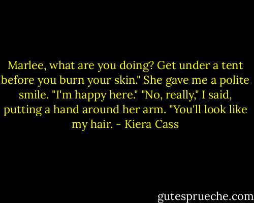 Marlee, what are you doing? Get under a tent before you burn your skin."<br />She gave me a polite smile. "I'm happy here."<br />"No, really," I said, putting a hand around her arm. "You'll look like my hair. - Kiera Cass