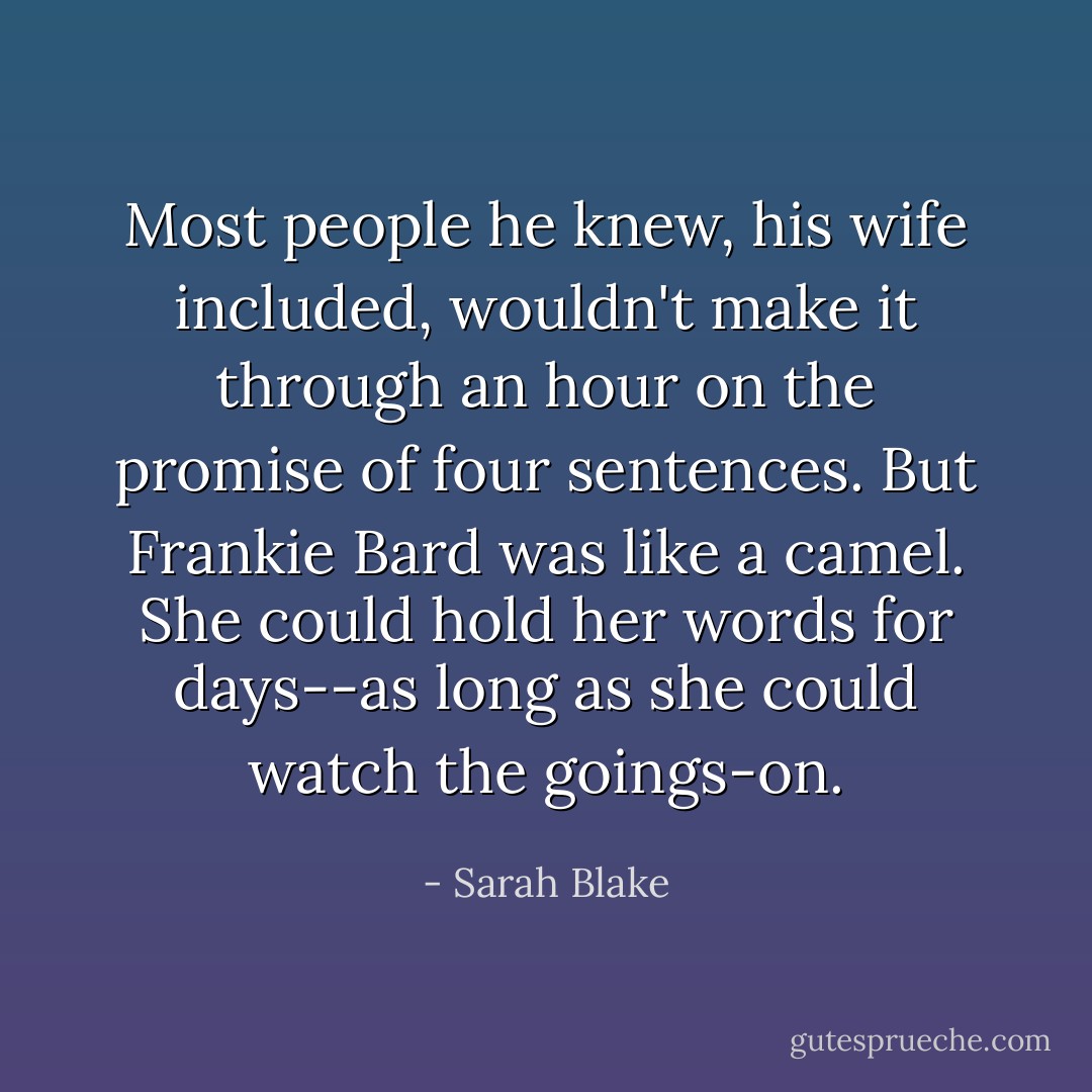 Most people he knew, his wife included, wouldn't make it through an hour on the promise of four sentences. But Frankie Bard was like a camel. She could hold her words for days--as long as she could watch the goings-on. - Sarah Blake