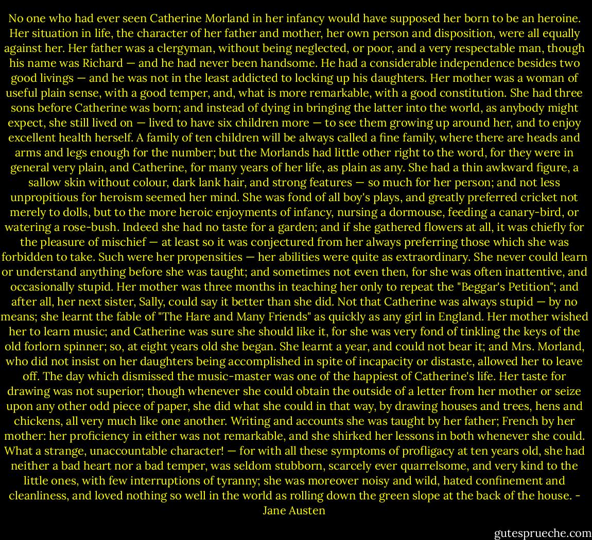 No one who had ever seen Catherine Morland in her infancy would have supposed her born to be an heroine. Her situation in life, the character of her father and mother, her own person and disposition, were all equally against her. Her father was a clergyman, without being neglected, or poor, and a very respectable man, though his name was Richard — and he had never been handsome. He had a considerable independence besides two good livings — and he was not in the least addicted to locking up his daughters. Her mother was a woman of useful plain sense, with a good temper, and, what is more remarkable, with a good constitution. She had three sons before Catherine was born; and instead of dying in bringing the latter into the world, as anybody might expect, she still lived on — lived to have six children more — to see them growing up around her, and to enjoy excellent health herself. A family of ten children will be always called a fine family, where there are heads and arms and legs enough for the number; but the Morlands had little other right to the word, for they were in general very plain, and Catherine, for many years of her life, as plain as any. She had a thin awkward figure, a sallow skin without colour, dark lank hair, and strong features — so much for her person; and not less unpropitious for heroism seemed her mind. She was fond of all boy's plays, and greatly preferred cricket not merely to dolls, but to the more heroic enjoyments of infancy, nursing a dormouse, feeding a canary-bird, or watering a rose-bush. Indeed she had no taste for a garden; and if she gathered flowers at all, it was chiefly for the pleasure of mischief — at least so it was conjectured from her always preferring those which she was forbidden to take. Such were her propensities — her abilities were quite as extraordinary. She never could learn or understand anything before she was taught; and sometimes not even then, for she was often inattentive, and occasionally stupid. Her mother was three months in teaching her only to repeat the "Beggar's Petition"; and after all, her next sister, Sally, could say it better than she did. Not that Catherine was always stupid — by no means; she learnt the fable of "The Hare and Many Friends" as quickly as any girl in England. Her mother wished her to learn music; and Catherine was sure she should like it, for she was very fond of tinkling the keys of the old forlorn spinner; so, at eight years old she began. She learnt a year, and could not bear it; and Mrs. Morland, who did not insist on her daughters being accomplished in spite of incapacity or distaste, allowed her to leave off. The day which dismissed the music-master was one of the happiest of Catherine's life. Her taste for drawing was not superior; though whenever she could obtain the outside of a letter from her mother or seize upon any other odd piece of paper, she did what she could in that way, by drawing houses and trees, hens and chickens, all very much like one another. Writing and accounts she was taught by her father; French by her mother: her proficiency in either was not remarkable, and she shirked her lessons in both whenever she could. What a strange, unaccountable character! — for with all these symptoms of profligacy at ten years old, she had neither a bad heart nor a bad temper, was seldom stubborn, scarcely ever quarrelsome, and very kind to the little ones, with few interruptions of tyranny; she was moreover noisy and wild, hated confinement and cleanliness, and loved nothing so well in the world as rolling down the green slope at the back of the house. - Jane Austen