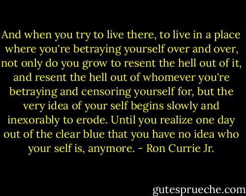 And when you try to live there, to live in a place where you're betraying yourself over and over, not only do you grow to resent the hell out of it, and resent the hell out of whomever you're betraying and censoring yourself for, but the very idea of your self begins slowly and inexorably to erode. Until you realize one day out of the clear blue that you have no idea who your self is, anymore. - Ron Currie Jr.