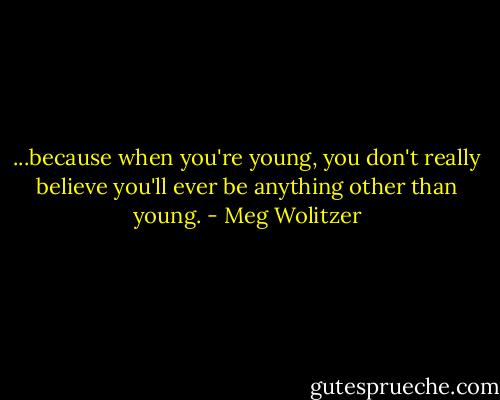 ...because when you're young, you don't really believe you'll ever be anything other than young. - Meg Wolitzer