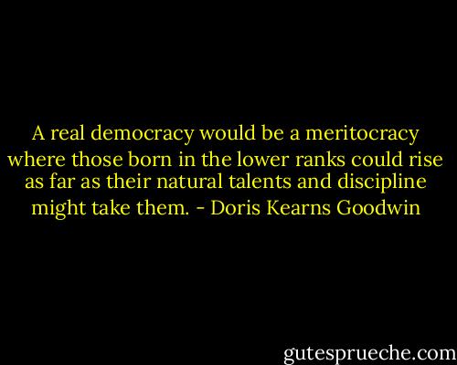 A real democracy would be a meritocracy where those born in the lower ranks could rise as far as their natural talents and discipline might take them. - Doris Kearns Goodwin