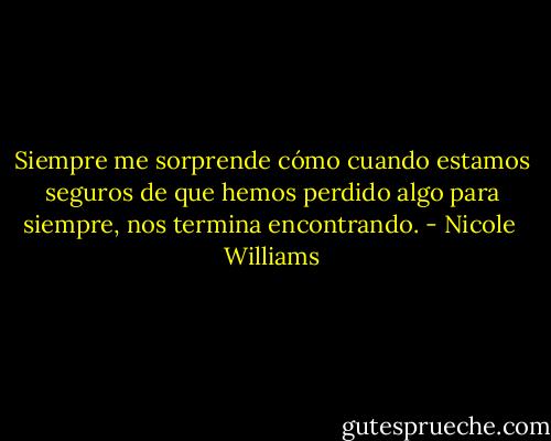 Siempre me sorprende cómo cuando estamos seguros de que hemos perdido algo para siempre, nos termina encontrando. - Nicole  Williams