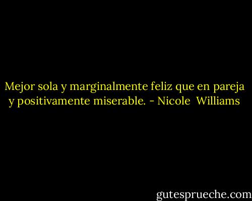 Mejor sola y marginalmente feliz que en pareja y positivamente miserable. - Nicole  Williams