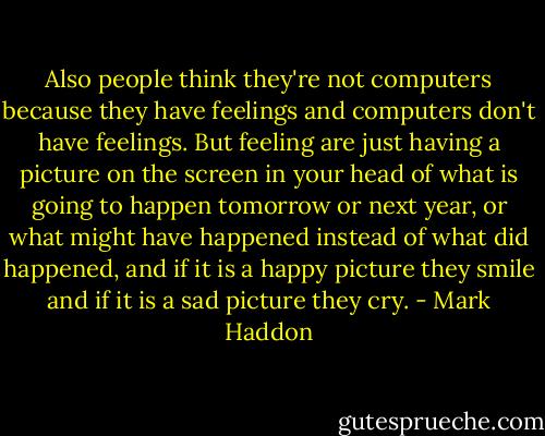 Also people think they're not computers because they have feelings and computers don't have feelings. But feeling are just having a picture on the screen in your head of what is going to happen tomorrow or next year, or what might have happened instead of what did happened, and if it is a happy picture they smile and if it is a sad picture they cry. - Mark Haddon