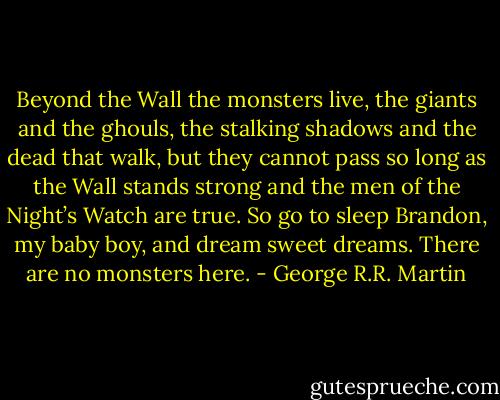 Beyond the Wall the monsters live, the giants and the ghouls, the stalking shadows and the dead that walk, but they cannot pass so long as the Wall stands strong and the men of the Night’s Watch are true. So go to sleep Brandon, my baby boy, and dream sweet dreams. There are no monsters here. - George R.R. Martin