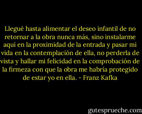 Llegué hasta alimentar el deseo infantil de no retornar a la obra nunca más, sino instalarme aquí en la proximidad de la entrada y pasar mi vida en la contemplación de ella, no perderla de vista y hallar mi felicidad en la comprobación de la firmeza con que la obra me habría protegido de estar yo en ella. - Franz Kafka