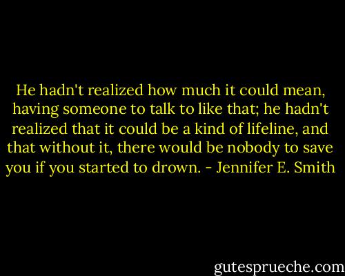 He hadn't realized how much it could mean, having someone to talk to like that; he hadn't realized that it could be a kind of lifeline, and that without it, there would be nobody to save you if you started to drown. - Jennifer E. Smith