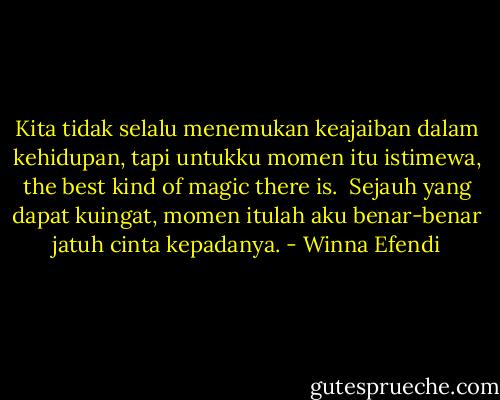Kita tidak selalu menemukan keajaiban dalam kehidupan, tapi untukku momen itu istimewa, the best kind of magic there is.<br /><br />Sejauh yang dapat kuingat, momen itulah aku benar-benar jatuh cinta kepadanya. - Winna Efendi