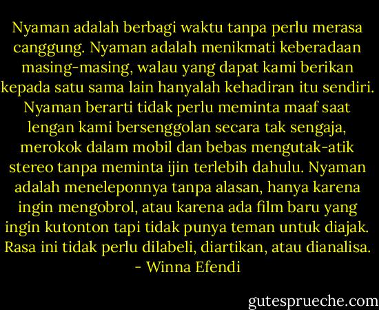 Nyaman adalah berbagi waktu tanpa perlu merasa canggung. Nyaman adalah menikmati keberadaan masing-masing, walau yang dapat kami berikan kepada satu sama lain hanyalah kehadiran itu sendiri. Nyaman berarti tidak perlu meminta maaf saat lengan kami bersenggolan secara tak sengaja, merokok dalam mobil dan bebas mengutak-atik stereo tanpa meminta ijin terlebih dahulu. Nyaman adalah meneleponnya tanpa alasan, hanya karena ingin mengobrol, atau karena ada film baru yang ingin kutonton tapi tidak punya teman untuk diajak. Rasa ini tidak perlu dilabeli, diartikan, atau dianalisa. - Winna Efendi