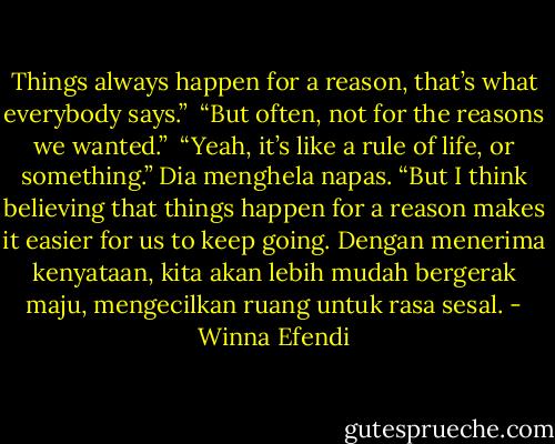 Things always happen for a reason, that’s what everybody says.”<br /><br />“But often, not for the reasons we wanted.”<br /><br />“Yeah, it’s like a rule of life, or something.” Dia menghela napas. “But I think believing that things happen for a reason makes it easier for us to keep going. Dengan menerima kenyataan, kita akan lebih mudah bergerak maju, mengecilkan ruang untuk rasa sesal. - Winna Efendi