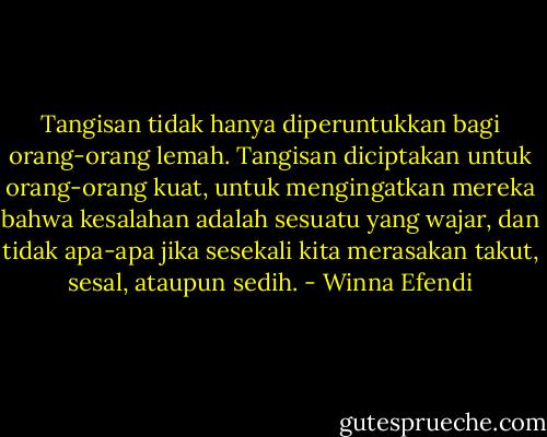 Tangisan tidak hanya diperuntukkan bagi orang-orang lemah. Tangisan diciptakan untuk orang-orang kuat, untuk mengingatkan mereka bahwa kesalahan adalah sesuatu yang wajar, dan tidak apa-apa jika sesekali kita merasakan takut, sesal, ataupun sedih. - Winna Efendi
