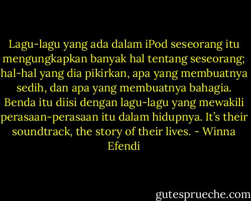 Lagu-lagu yang ada dalam iPod seseorang itu mengungkapkan banyak hal tentang seseorang; hal-hal yang dia pikirkan, apa yang membuatnya sedih, dan apa yang membuatnya bahagia. Benda itu diisi dengan lagu-lagu yang mewakili perasaan-perasaan itu dalam hidupnya. It’s their soundtrack, the story of their lives. - Winna Efendi