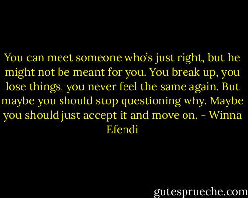 You can meet someone who’s just right, but he might not be meant for you. You break up, you lose things, you never feel the same again. But maybe you should stop questioning why. Maybe you should just accept it and move on. - Winna Efendi