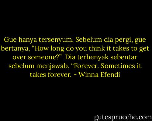 Gue hanya tersenyum. Sebelum dia pergi, gue bertanya, “How long do you think it takes to get over someone?”<br /><br />Dia terhenyak sebentar sebelum menjawab, “Forever. Sometimes it takes forever. - Winna Efendi