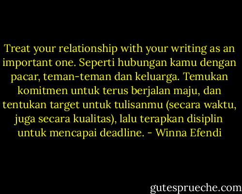 Treat your relationship with your writing as an important one. Seperti hubungan kamu dengan pacar, teman-teman dan keluarga. Temukan komitmen untuk terus berjalan maju, dan tentukan target untuk tulisanmu (secara waktu, juga secara kualitas), lalu terapkan disiplin untuk mencapai deadline. - Winna Efendi