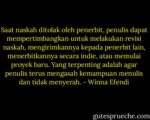 Saat naskah ditolak oleh penerbit, penulis dapat mempertimbangkan untuk melakukan revisi naskah, mengirimkannya kepada penerbit lain, menerbitkannya secara indie, atau memulai proyek baru. Yang terpenting adalah agar penulis terus mengasah kemampuan menulis dan tidak menyerah. - Winna Efendi