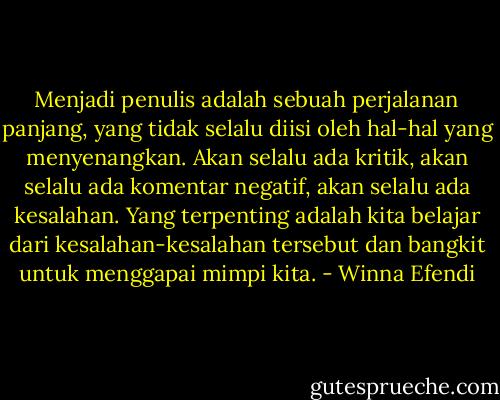 Menjadi penulis adalah sebuah perjalanan panjang, yang tidak selalu diisi oleh hal-hal yang menyenangkan. Akan selalu ada kritik, akan selalu ada komentar negatif, akan selalu ada kesalahan. Yang terpenting adalah kita belajar dari kesalahan-kesalahan tersebut dan bangkit untuk menggapai mimpi kita. - Winna Efendi