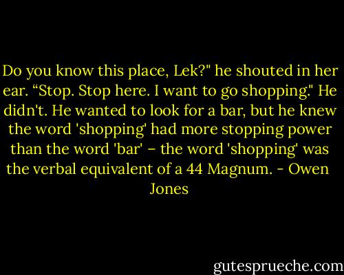 Do you know this place, Lek?" he shouted in her ear. “Stop. Stop here. I want to go shopping." He didn't. He wanted to look for a bar, but he knew the word 'shopping' had more stopping power than the word 'bar' – the word 'shopping' was the verbal equivalent of a 44 Magnum. - Owen  Jones