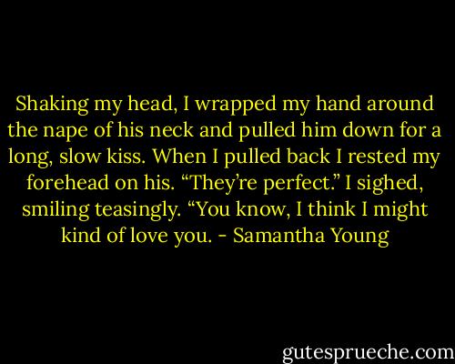 Shaking my head, I wrapped my hand around the nape of his neck and pulled him down for a long, slow kiss. When I pulled back I rested my forehead on his. “They’re perfect.” I sighed, smiling teasingly. “You know, I think I might kind of love you. - Samantha Young