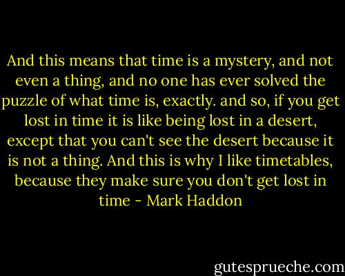And this means that time is a mystery, and not even a thing, and no one has ever solved the puzzle of what time is, exactly. and so, if you get lost in time it is like being lost in a desert, except that you can't see the desert because it is not a thing. And this is why I like timetables, because they make sure you don't get lost in time - Mark Haddon
