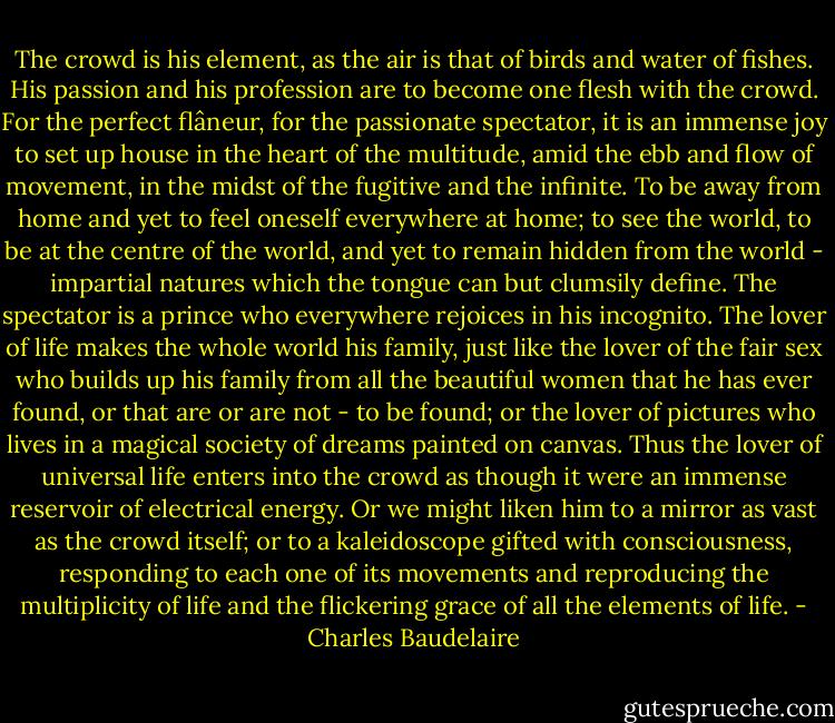 The crowd is his element, as the air is that of birds and water of fishes. His passion and his profession are to become one flesh with the crowd. For the perfect flâneur, for the passionate spectator, it is an immense joy to set up house in the heart of the multitude, amid the ebb and flow of movement, in the midst of the fugitive and the infinite. To be away from home and yet to feel oneself everywhere at home; to see the world, to be at the centre of the world, and yet to remain hidden from the world - impartial natures which the tongue can but clumsily define. The spectator is a prince who everywhere rejoices in his incognito. The lover of life makes the whole world his family, just like the lover of the fair sex who builds up his family from all the beautiful women that he has ever found, or that are or are not - to be found; or the lover of pictures who lives in a magical society of dreams painted on canvas. Thus the lover of universal life enters into the crowd as though it were an immense reservoir of electrical energy. Or we might liken him to a mirror as vast as the crowd itself; or to a kaleidoscope gifted with consciousness, responding to each one of its movements and reproducing the multiplicity of life and the flickering grace of all the elements of life. - Charles Baudelaire