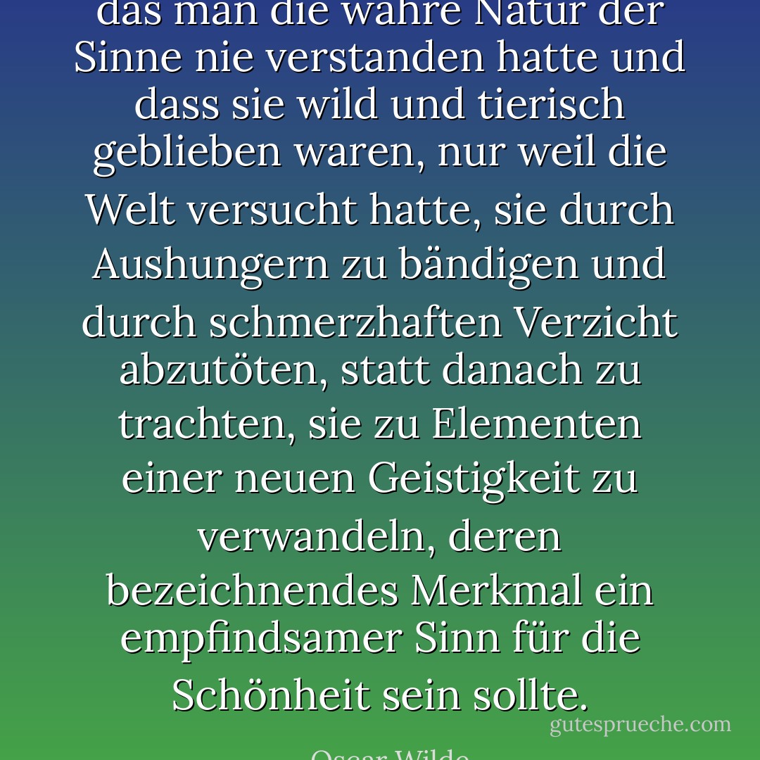 das man die wahre Natur der Sinne nie verstanden hatte und dass sie wild und tierisch geblieben waren, nur weil die Welt versucht hatte, sie durch Aushungern zu bändigen und durch schmerzhaften Verzicht abzutöten, statt danach zu trachten, sie zu Elementen einer neuen Geistigkeit zu verwandeln, deren bezeichnendes Merkmal ein empfindsamer Sinn für die Schönheit sein sollte. - Oscar Wilde