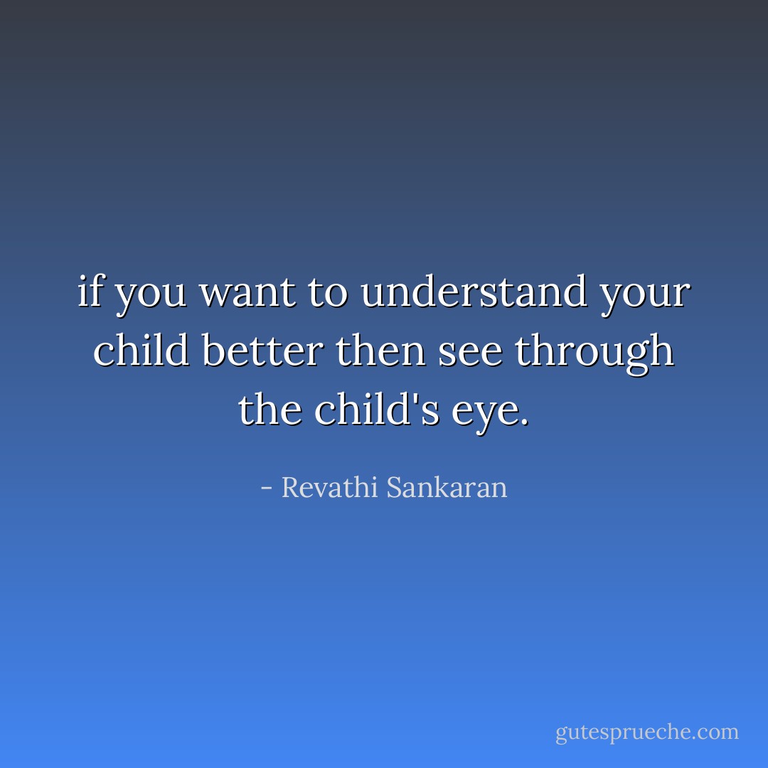 if you want to understand your child better then see through the child's eye. - Revathi Sankaran