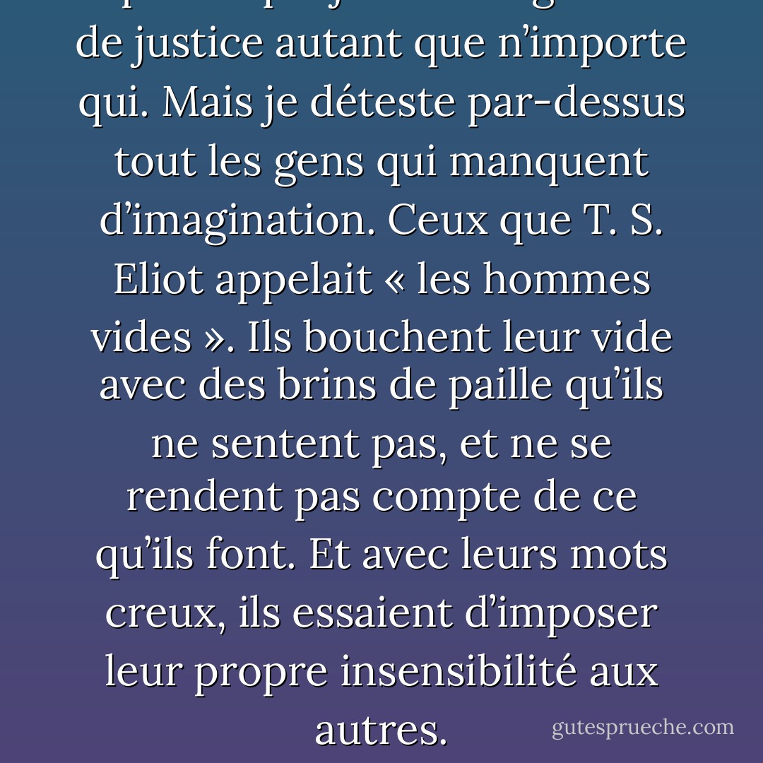 Je pense que j’ai soif d’égalité et de justice autant que<br />n’importe qui. Mais je déteste par-dessus tout les gens qui manquent<br />d’imagination. Ceux que T. S. Eliot appelait « les hommes vides ».<br />Ils bouchent leur vide avec des brins de paille qu’ils ne sentent pas, et ne se<br />rendent pas compte de ce qu’ils font. Et avec leurs mots creux, ils essaient<br />d’imposer leur propre insensibilité aux autres. - Haruki Murakami