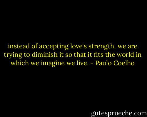 instead of accepting love's strength, we are trying to diminish it so that it fits the world in which we imagine we live. - Paulo Coelho