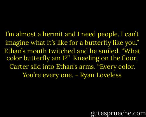 I’m almost a hermit and I need people. I can’t imagine what it’s like for a butterfly like you.”<br />Ethan’s mouth twitched and he smiled. “What color butterfly am I?” <br />Kneeling on the floor, Carter slid into Ethan’s arms. “Every color. You’re every one. - Ryan Loveless
