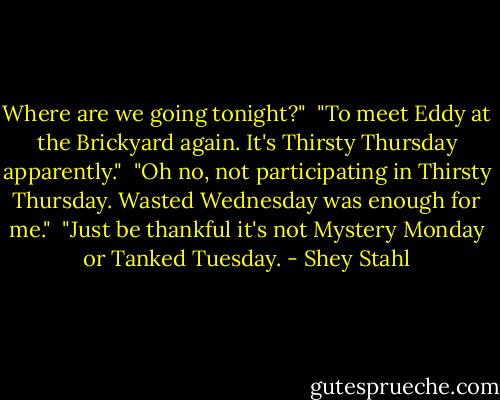 Where are we going tonight?"<br /><br />"To meet Eddy at the Brickyard again. It's Thirsty Thursday apparently."<br /><br />"Oh no, not participating in Thirsty Thursday. Wasted Wednesday was enough for me."<br /><br />"Just be thankful it's not Mystery Monday or Tanked Tuesday. - Shey Stahl